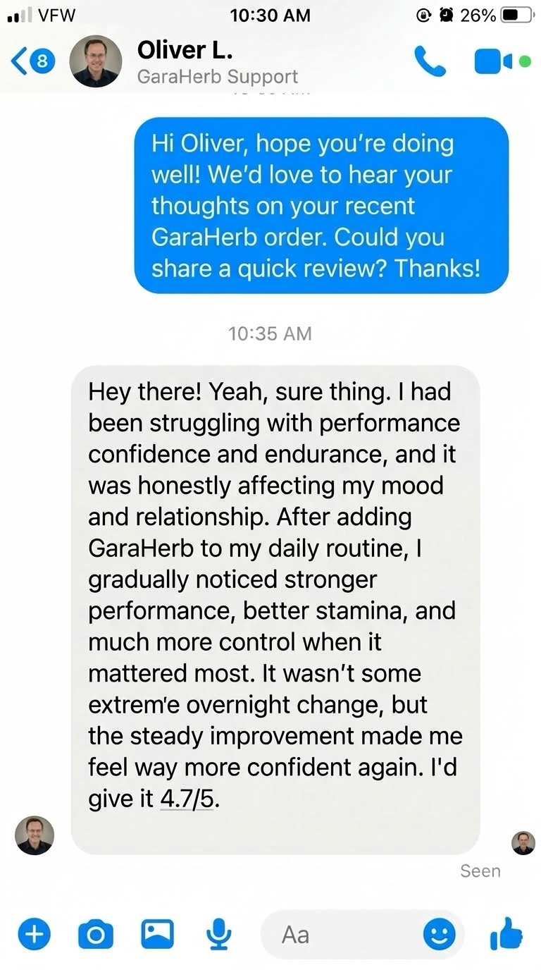 Oliver L. – California, USA: I had been feeling a drop in energy, motivation, and overall performance. After adding GaraHerb to my routine, I gradually noticed better stamina and improved responsiveness during intimate moments.